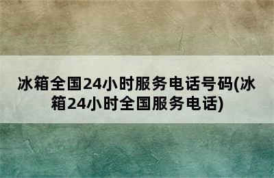 冰箱全国24小时服务电话号码(冰箱24小时全国服务电话)