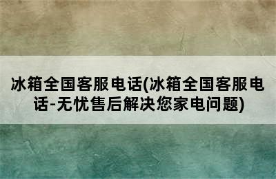 冰箱全国客服电话(冰箱全国客服电话-无忧售后解决您家电问题)