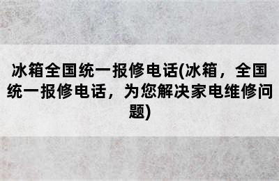 冰箱全国统一报修电话(冰箱，全国统一报修电话，为您解决家电维修问题)