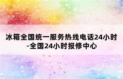 冰箱全国统一服务热线电话24小时-全国24小时报修中心