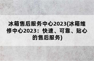 冰箱售后服务中心2023(冰箱维修中心2023：快速、可靠、贴心的售后服务)