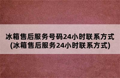 冰箱售后服务号码24小时联系方式(冰箱售后服务24小时联系方式)