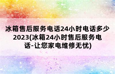 冰箱售后服务电话24小时电话多少2023(冰箱24小时售后服务电话-让您家电维修无忧)