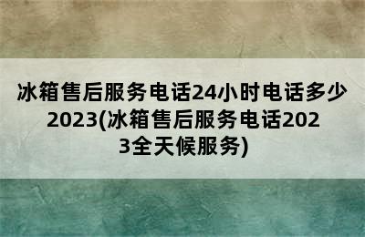 冰箱售后服务电话24小时电话多少2023(冰箱售后服务电话2023全天候服务)