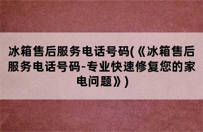 冰箱售后服务电话号码(《冰箱售后服务电话号码-专业快速修复您的家电问题》)