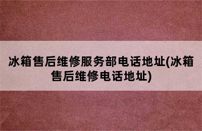 冰箱售后维修服务部电话地址(冰箱售后维修电话地址)