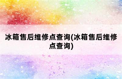 冰箱售后维修点查询(冰箱售后维修点查询)