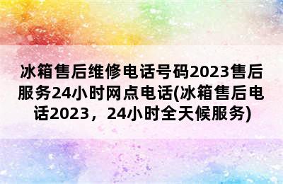 冰箱售后维修电话号码2023售后服务24小时网点电话(冰箱售后电话2023，24小时全天候服务)