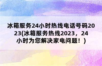 冰箱服务24小时热线电话号码2023(冰箱服务热线2023，24小时为您解决家电问题！)