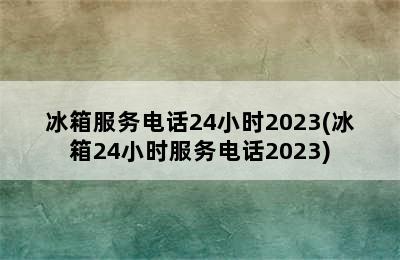 冰箱服务电话24小时2023(冰箱24小时服务电话2023)