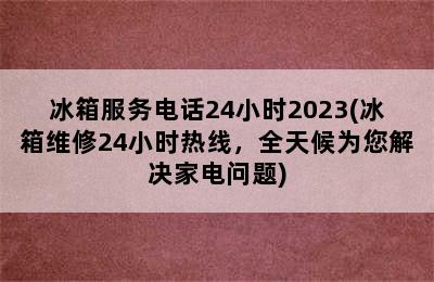 冰箱服务电话24小时2023(冰箱维修24小时热线，全天候为您解决家电问题)