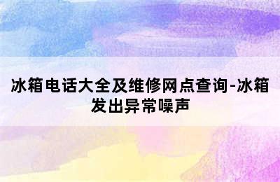 冰箱电话大全及维修网点查询-冰箱发出异常噪声