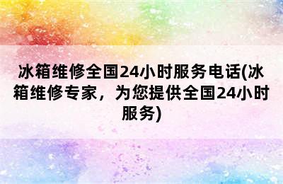 冰箱维修全国24小时服务电话(冰箱维修专家，为您提供全国24小时服务)