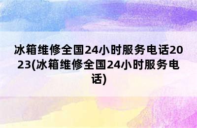 冰箱维修全国24小时服务电话2023(冰箱维修全国24小时服务电话)