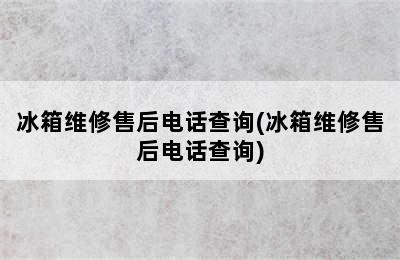 冰箱维修售后电话查询(冰箱维修售后电话查询)