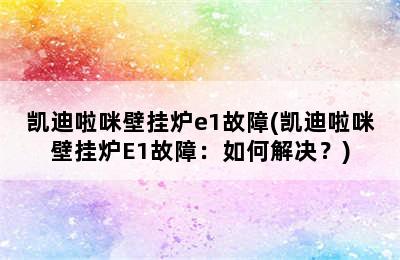 凯迪啦咪壁挂炉e1故障(凯迪啦咪壁挂炉E1故障：如何解决？)