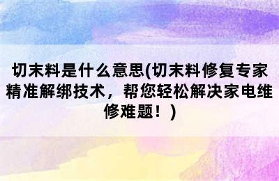 切末料是什么意思(切末料修复专家精准解绑技术，帮您轻松解决家电维修难题！)