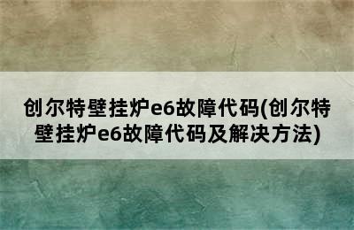 创尔特壁挂炉e6故障代码(创尔特壁挂炉e6故障代码及解决方法)