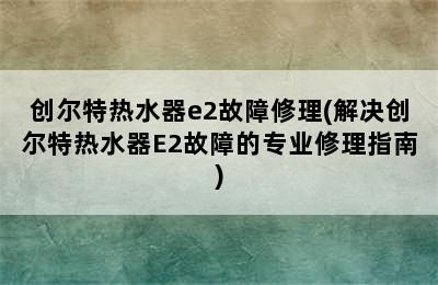 创尔特热水器e2故障修理(解决创尔特热水器E2故障的专业修理指南)