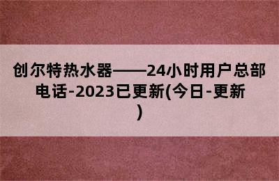 创尔特热水器——24小时用户总部电话-2023已更新(今日-更新)