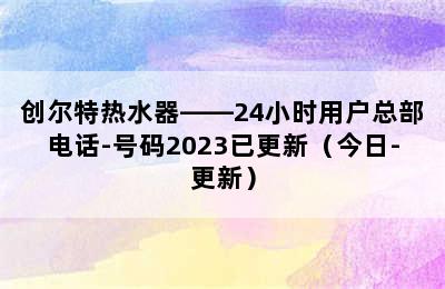 创尔特热水器——24小时用户总部电话-号码2023已更新（今日-更新）