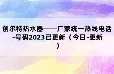 创尔特热水器——厂家统一热线电话-号码2023已更新（今日-更新）