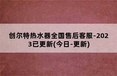 创尔特热水器全国售后客服-2023已更新(今日-更新)