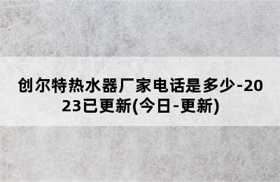 创尔特热水器厂家电话是多少-2023已更新(今日-更新)