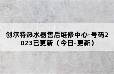 创尔特热水器售后维修中心-号码2023已更新（今日-更新）