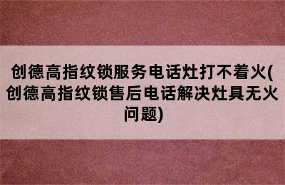 创德高指纹锁服务电话灶打不着火(创德高指纹锁售后电话解决灶具无火问题)