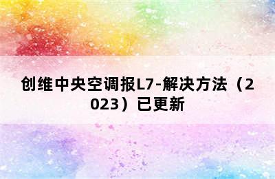 创维中央空调报L7-解决方法（2023）已更新