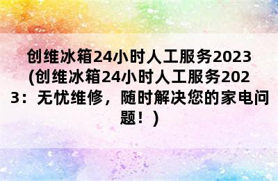 创维冰箱24小时人工服务2023(创维冰箱24小时人工服务2023：无忧维修，随时解决您的家电问题！)