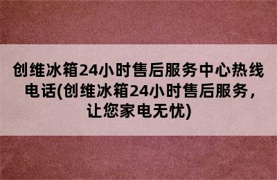 创维冰箱24小时售后服务中心热线电话(创维冰箱24小时售后服务，让您家电无忧)