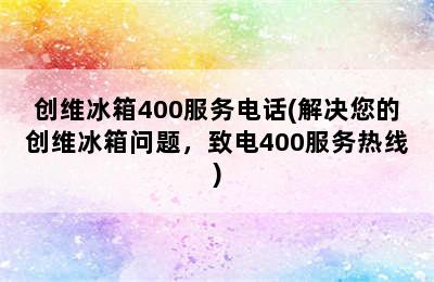 创维冰箱400服务电话(解决您的创维冰箱问题，致电400服务热线)