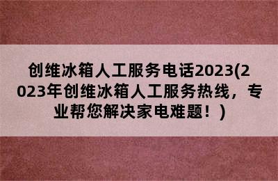 创维冰箱人工服务电话2023(2023年创维冰箱人工服务热线，专业帮您解决家电难题！)