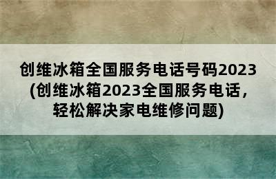 创维冰箱全国服务电话号码2023(创维冰箱2023全国服务电话，轻松解决家电维修问题)