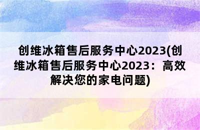 创维冰箱售后服务中心2023(创维冰箱售后服务中心2023：高效解决您的家电问题)