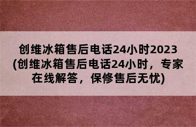 创维冰箱售后电话24小时2023(创维冰箱售后电话24小时，专家在线解答，保修售后无忧)