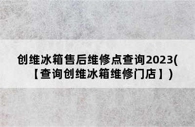 创维冰箱售后维修点查询2023(【查询创维冰箱维修门店】)