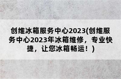 创维冰箱服务中心2023(创维服务中心2023年冰箱维修，专业快捷，让您冰箱畅运！)