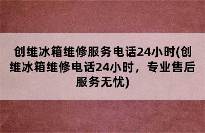 创维冰箱维修服务电话24小时(创维冰箱维修电话24小时，专业售后服务无忧)