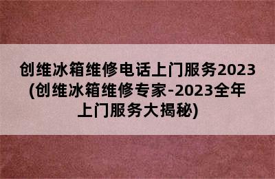 创维冰箱维修电话上门服务2023(创维冰箱维修专家-2023全年上门服务大揭秘)