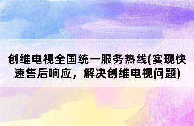 创维电视全国统一服务热线(实现快速售后响应，解决创维电视问题)