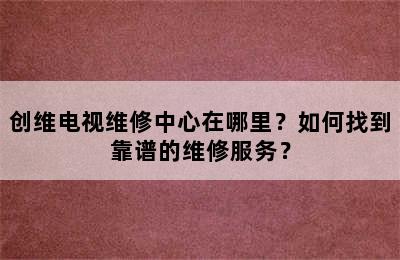 创维电视维修中心在哪里？如何找到靠谱的维修服务？