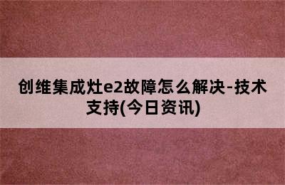 创维集成灶e2故障怎么解决-技术支持(今日资讯)