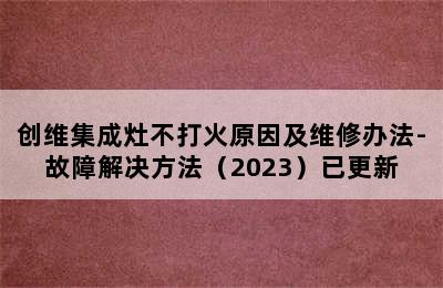 创维集成灶不打火原因及维修办法-故障解决方法（2023）已更新