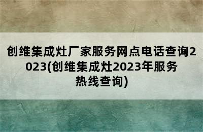 创维集成灶厂家服务网点电话查询2023(创维集成灶2023年服务热线查询)