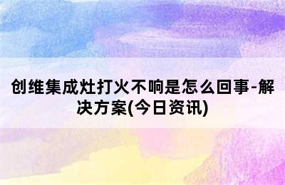 创维集成灶打火不响是怎么回事-解决方案(今日资讯)