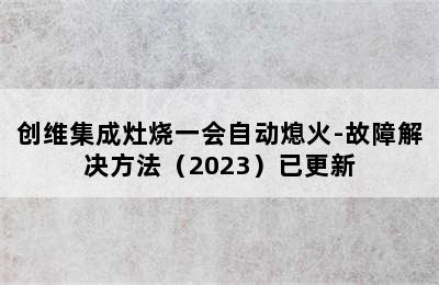 创维集成灶烧一会自动熄火-故障解决方法（2023）已更新