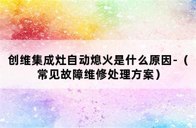 创维集成灶自动熄火是什么原因-（常见故障维修处理方案）